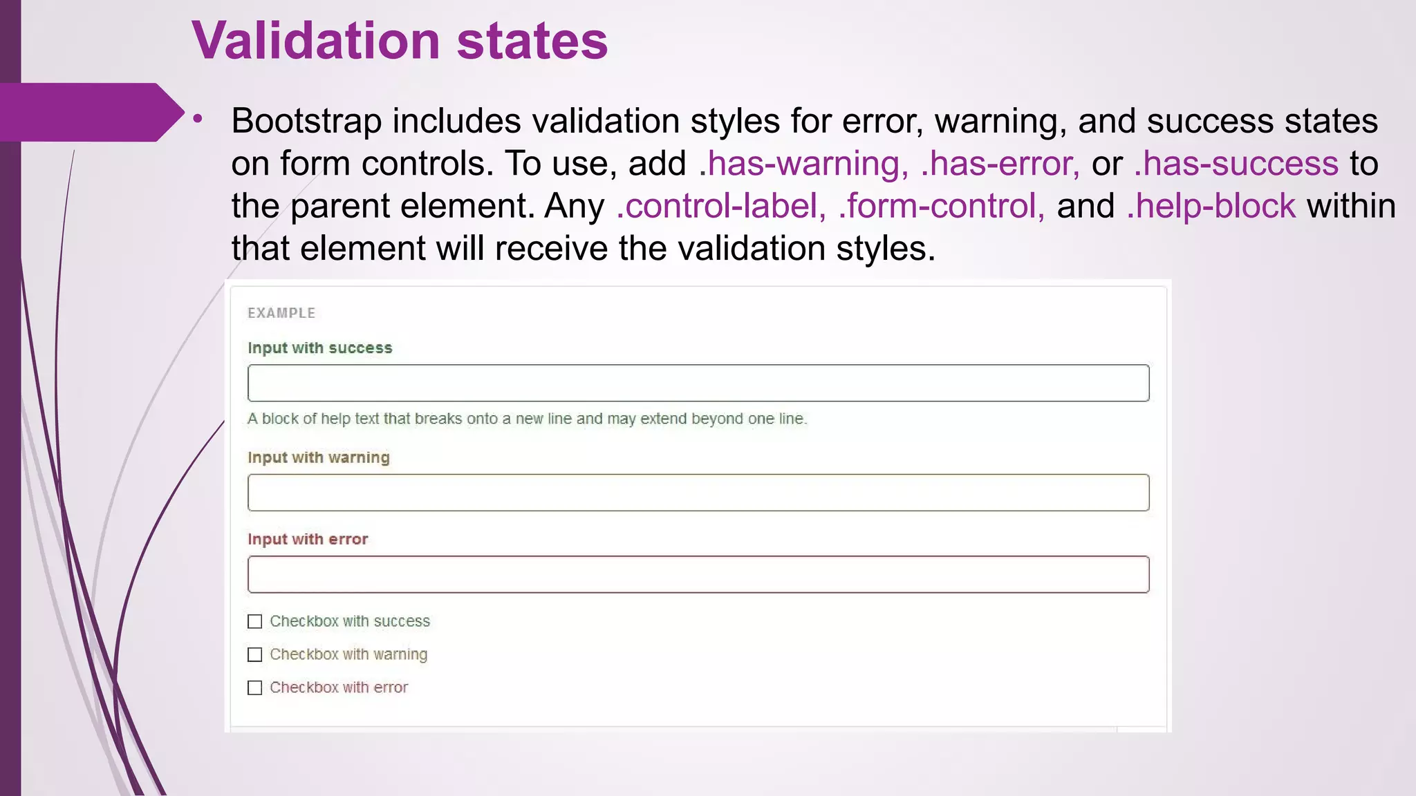 Validation states
• Bootstrap includes validation styles for error, warning, and success states
on form controls. To use, add .has-warning, .has-error, or .has-success to
the parent element. Any .control-label, .form-control, and .help-block within
that element will receive the validation styles.
 