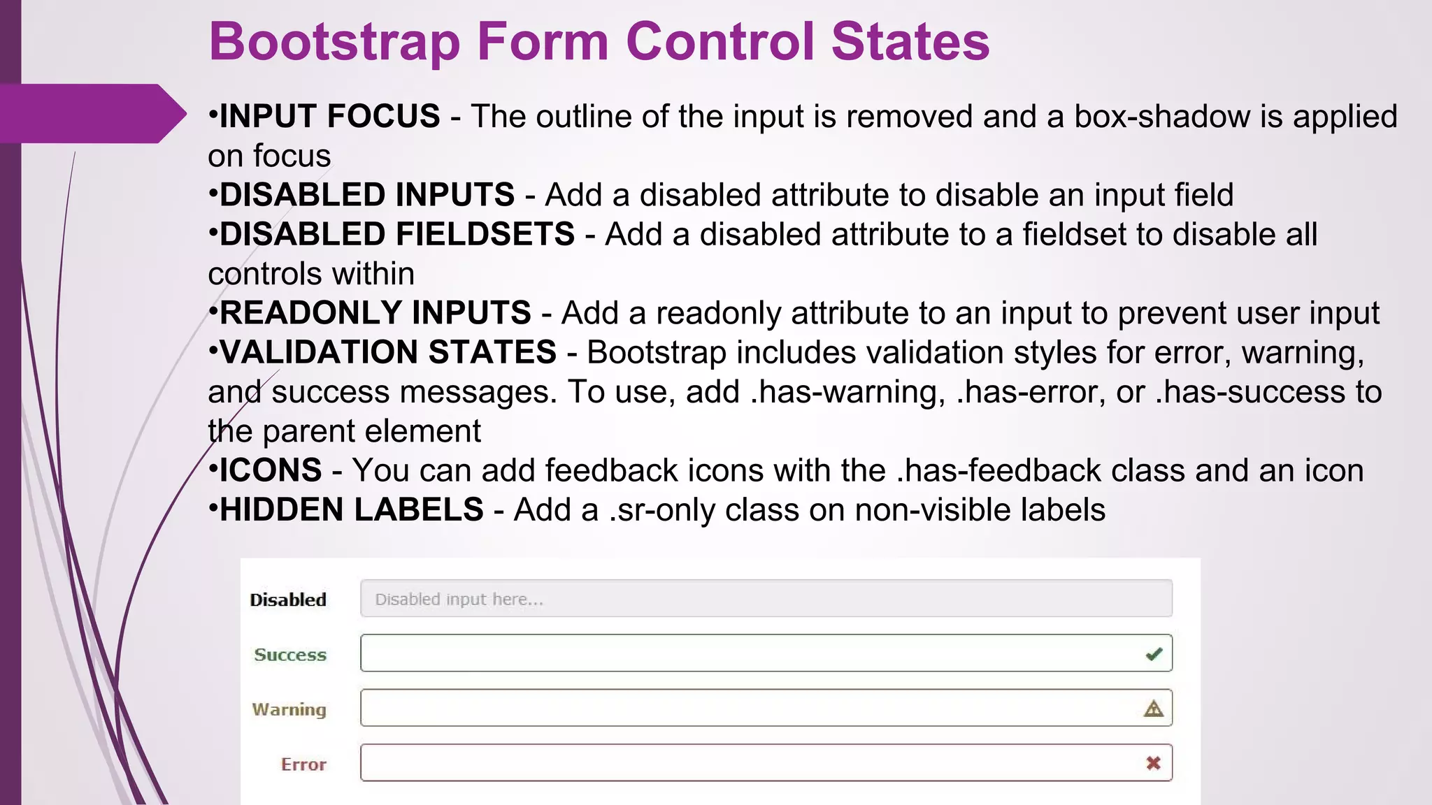 Bootstrap Form Control States
•INPUT FOCUS - The outline of the input is removed and a box-shadow is applied
on focus
•DISABLED INPUTS - Add a disabled attribute to disable an input field
•DISABLED FIELDSETS - Add a disabled attribute to a fieldset to disable all
controls within
•READONLY INPUTS - Add a readonly attribute to an input to prevent user input
•VALIDATION STATES - Bootstrap includes validation styles for error, warning,
and success messages. To use, add .has-warning, .has-error, or .has-success to
the parent element
•ICONS - You can add feedback icons with the .has-feedback class and an icon
•HIDDEN LABELS - Add a .sr-only class on non-visible labels
 