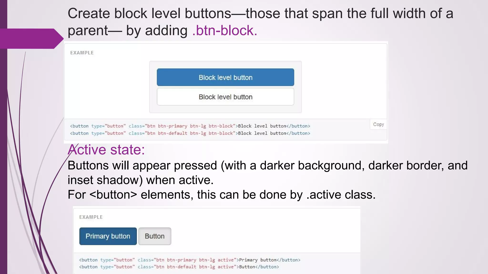 Create block level buttons—those that span the full width of a
parent— by adding .btn-block.
Active state:
Buttons will appear pressed (with a darker background, darker border, and
inset shadow) when active.
For <button> elements, this can be done by .active class.
 