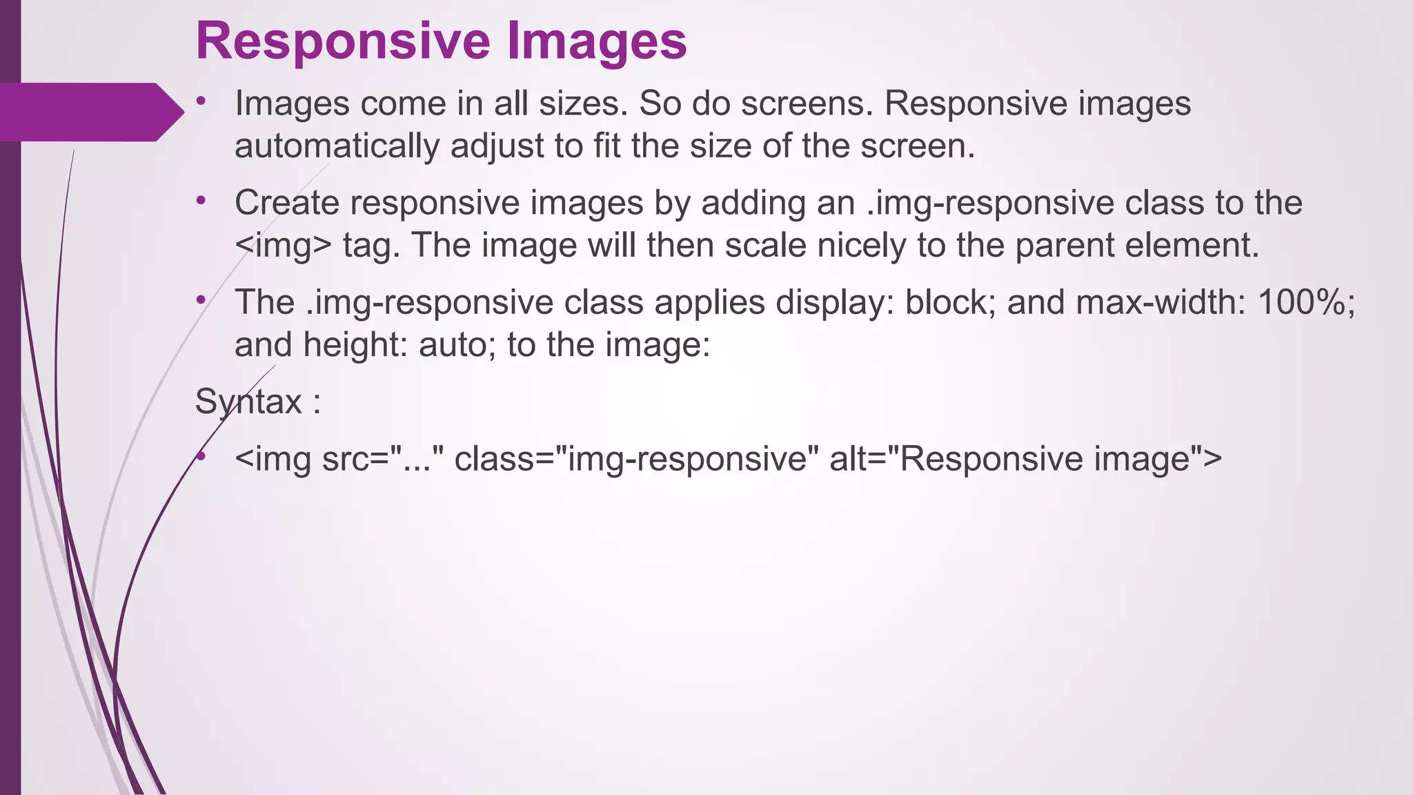 Responsive Images
• Images come in all sizes. So do screens. Responsive images
automatically adjust to fit the size of the screen.
• Create responsive images by adding an .img-responsive class to the
<img> tag. The image will then scale nicely to the parent element.
• The .img-responsive class applies display: block; and max-width: 100%;
and height: auto; to the image:
Syntax :
• <img src="..." class="img-responsive" alt="Responsive image">
 