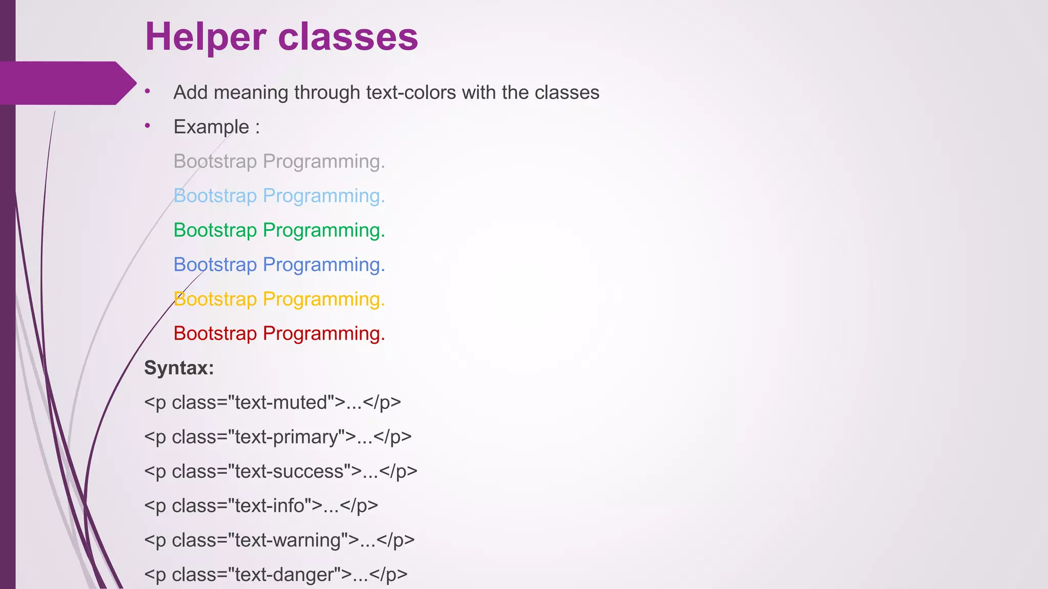 Helper classes
• Add meaning through text-colors with the classes
• Example :
Bootstrap Programming.
Bootstrap Programming.
Bootstrap Programming.
Bootstrap Programming.
Bootstrap Programming.
Bootstrap Programming.
Syntax:
<p class="text-muted">...</p>
<p class="text-primary">...</p>
<p class="text-success">...</p>
<p class="text-info">...</p>
<p class="text-warning">...</p>
<p class="text-danger">...</p>
 