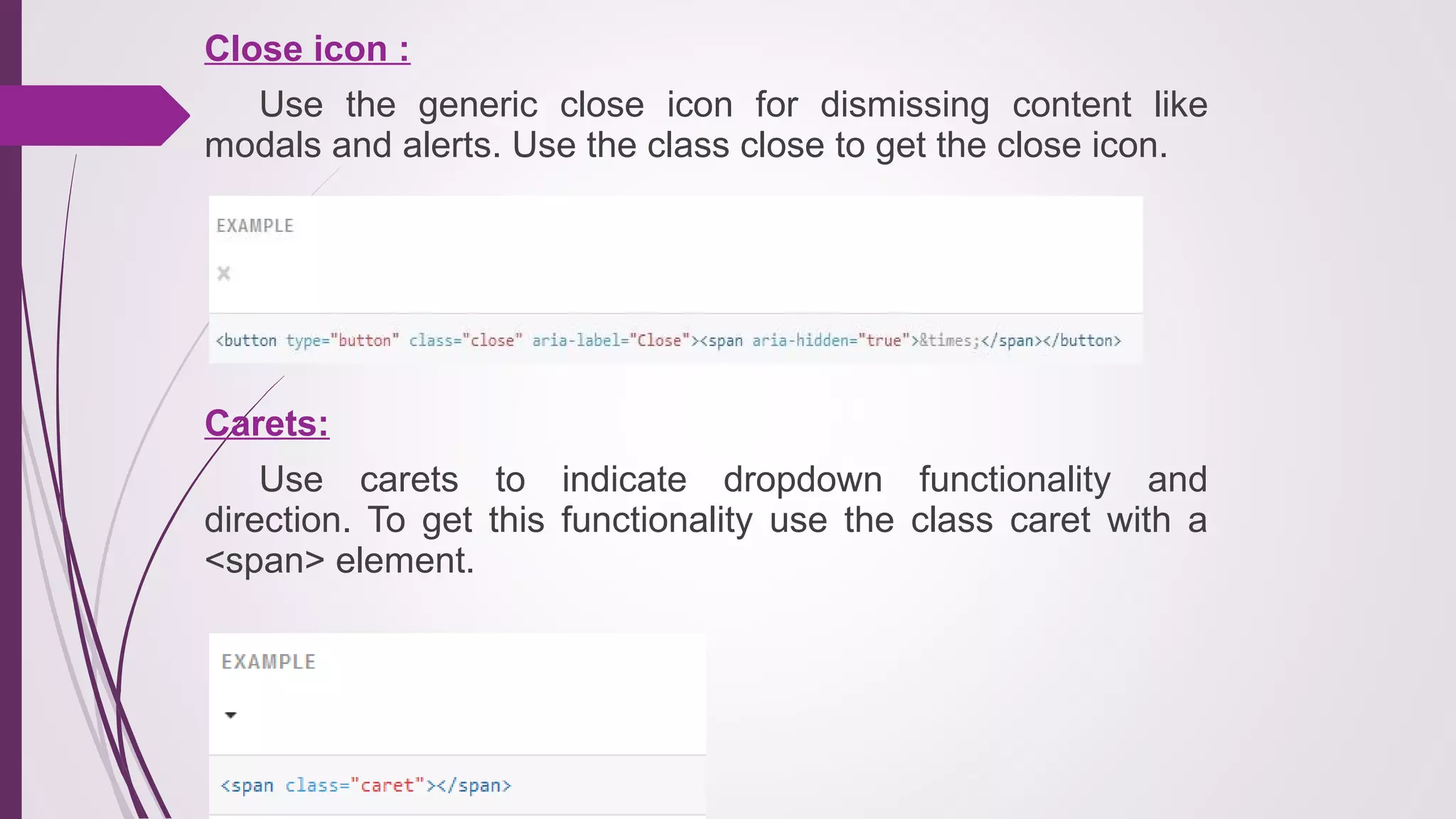 Close icon :
Use the generic close icon for dismissing content like
modals and alerts. Use the class close to get the close icon.
Carets:
Use carets to indicate dropdown functionality and
direction. To get this functionality use the class caret with a
<span> element.
 