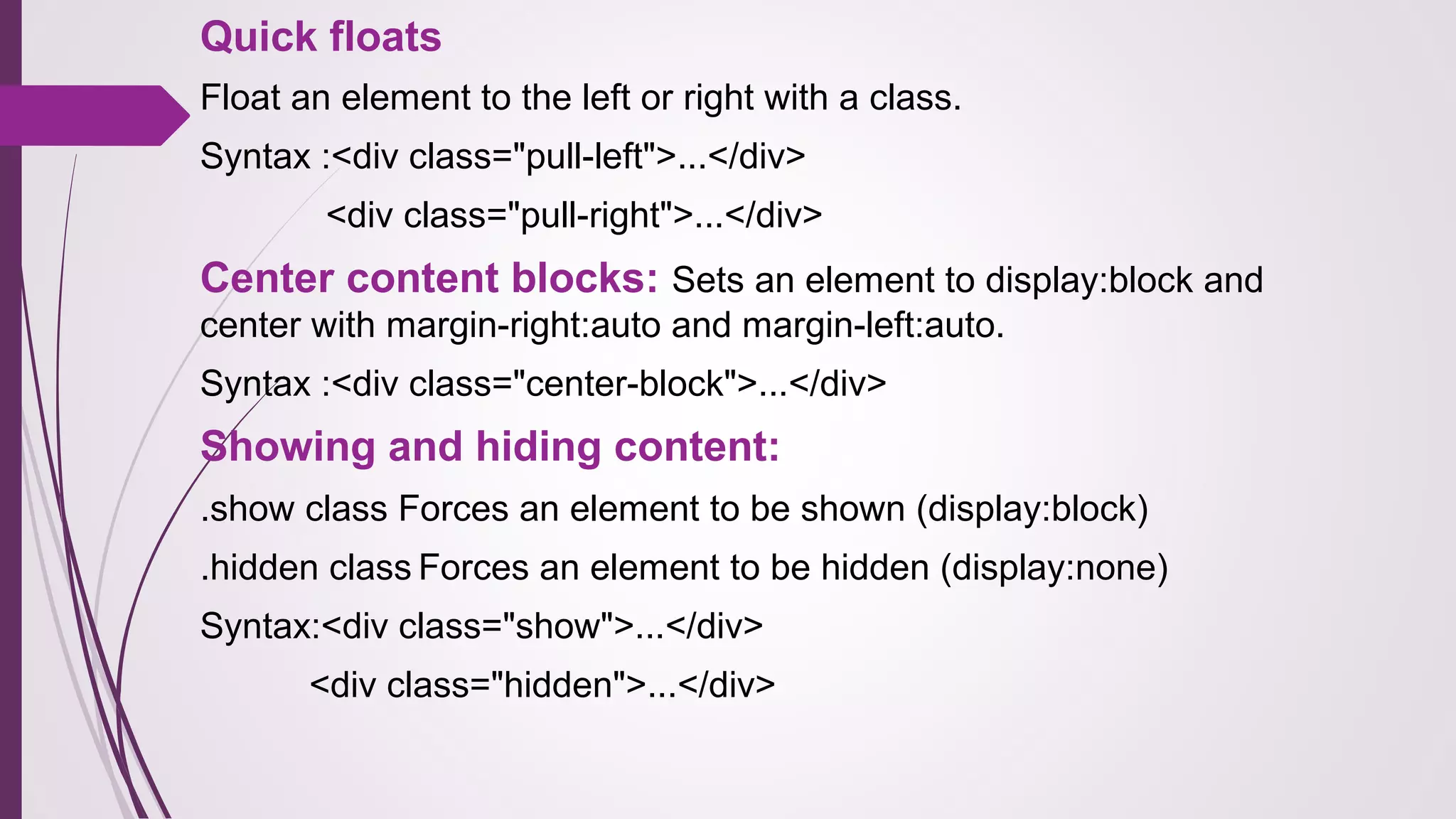 Quick floats
Float an element to the left or right with a class.
Syntax :<div class="pull-left">...</div>
<div class="pull-right">...</div>
Center content blocks: Sets an element to display:block and
center with margin-right:auto and margin-left:auto.
Syntax :<div class="center-block">...</div>
Showing and hiding content:
.show class Forces an element to be shown (display:block)
.hidden class Forces an element to be hidden (display:none)
Syntax:<div class="show">...</div>
<div class="hidden">...</div>
 