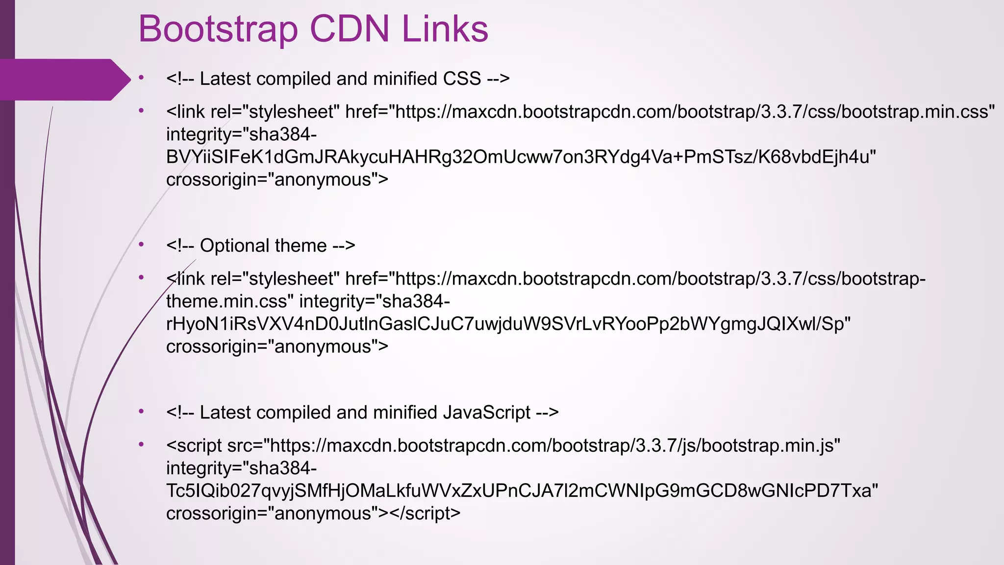 Bootstrap CDN Links 
• <!-- Latest compiled and minified CSS -->
• <link rel="stylesheet" href="https://maxcdn.bootstrapcdn.com/bootstrap/3.3.7/css/bootstrap.min.css" 
integrity="sha384-
BVYiiSIFeK1dGmJRAkycuHAHRg32OmUcww7on3RYdg4Va+PmSTsz/K68vbdEjh4u" 
crossorigin="anonymous">
• <!-- Optional theme -->
• <link rel="stylesheet" href="https://maxcdn.bootstrapcdn.com/bootstrap/3.3.7/css/bootstrap-
theme.min.css" integrity="sha384-
rHyoN1iRsVXV4nD0JutlnGaslCJuC7uwjduW9SVrLvRYooPp2bWYgmgJQIXwl/Sp" 
crossorigin="anonymous">
• <!-- Latest compiled and minified JavaScript -->
• <script src="https://maxcdn.bootstrapcdn.com/bootstrap/3.3.7/js/bootstrap.min.js" 
integrity="sha384-
Tc5IQib027qvyjSMfHjOMaLkfuWVxZxUPnCJA7l2mCWNIpG9mGCD8wGNIcPD7Txa" 
crossorigin="anonymous"></script>
 