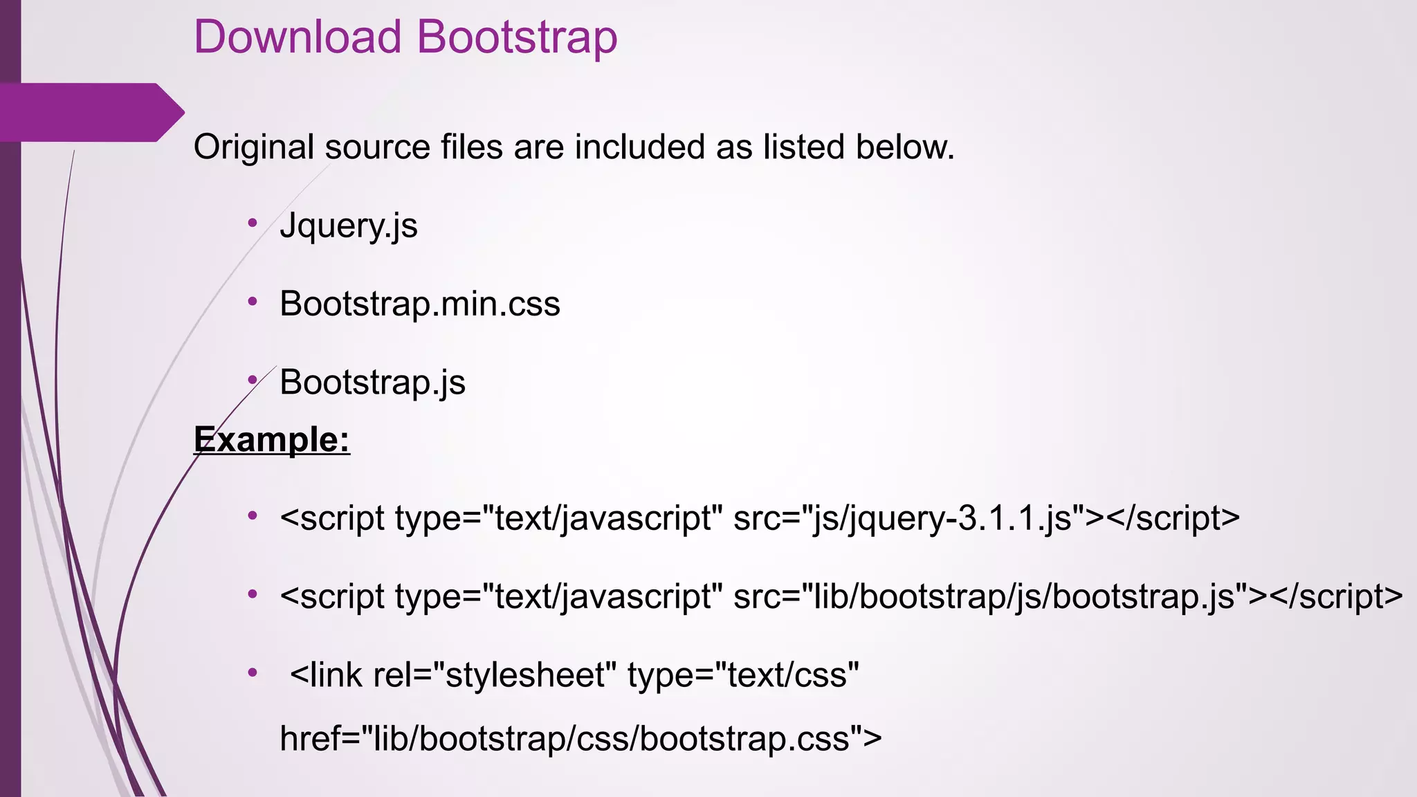 Download Bootstrap
Original source files are included as listed below.
• Jquery.js
• Bootstrap.min.css
• Bootstrap.js
Example:
• <script type="text/javascript" src="js/jquery-3.1.1.js"></script>  
• <script type="text/javascript" src="lib/bootstrap/js/bootstrap.js"></script>
•  <link rel="stylesheet" type="text/css" 
href="lib/bootstrap/css/bootstrap.css">
 