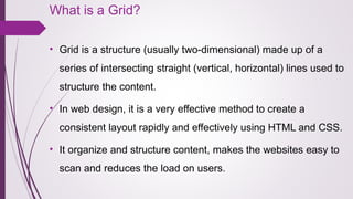 What is a Grid?
• Grid is a structure (usually two-dimensional) made up of a 
series of intersecting straight (vertical, horizontal) lines used to 
structure the content.
• In web design, it is a very effective method to create a 
consistent layout rapidly and effectively using HTML and CSS.
• It organize and structure content, makes the websites easy to 
scan and reduces the load on users.
 