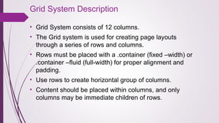 Grid System Description
• Grid System consists of 12 columns.
• The Grid system is used for creating page layouts 
through a series of rows and columns.
• Rows must be placed with a .container (fixed –width) or 
.container –fluid (full-width) for proper alignment and 
padding.
• Use rows to create horizontal group of columns.
• Content should be placed within columns, and only 
columns may be immediate children of rows.
 