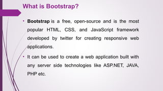 What is Bootstrap?
• Bootstrap is  a  free,  open-source  and  is  the  most 
popular  HTML,  CSS,  and  JavaScript  framework 
developed  by  twitter  for  creating  responsive  web 
applications.  
• It can be used to create a web application built with 
any  server  side  technologies  like  ASP.NET,  JAVA, 
PHP etc. 
 