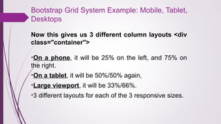 Bootstrap Grid System Example: Mobile, Tablet,
Desktops
Now this gives us 3 different column layouts <div
class="container">
•On a phone, it will be 25% on the left, and 75% on
the right.
•On a tablet, it will be 50%/50% again,
•Large viewport, it will be 33%/66%.
•3 different layouts for each of the 3 responsive sizes.
 