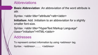 Abbreviations
Basic Abbreviation :An abbreviation of the word attribute is
attr.
Syntax :<abbr title="attribute">attr</abbr>
Initialism: Add .Initialism to an abbreviation for a slightly
smaller font-size.
Syntax :<abbr title="HyperText Markup Language"
class="initialism">HTML</abbr>
Addresses
To represent contact information by using <address> tag.
Syntax : <address>……. </address>
 