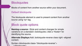 Blockquotes
`
Blocks of content from another source within your document.
Default blockquote
The blockquote element is used to present content from another
source using <p> tag.
Block quote options
Naming a source : Style and content changes for simple
variations on a standard <bolckquote>.Add a <footer> for
identifying the source.
Alternate Displays:Add .bolckquote-reverse class right –aligned
content.
Syntax:<blockquote class="blockquote-reverse">
 