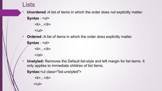 Lists
• Unordered :A list of items in which the order does not explicitly matter.
Syntax : <ul>
<li>...</li>
</ul>
• Ordered :A list of items in which the order does explicitly matter.
Syntax : <ol>
<li>...</li>
</ol>
• Unstyled: Removes the Default list-style and left margin for list items. It
only applies to immediate children of list items.
Syntax:<ul class="list-unstyled">
<li>...</li>
</ul>
 