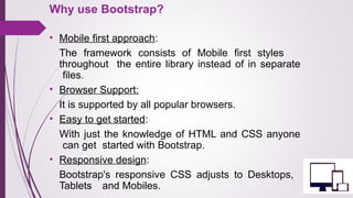 Why use Bootstrap?
• Mobile first approach: 
The  framework  consists  of  Mobile  first  styles 
throughout  the entire library instead of in separate 
files.
• Browser Support:
It is supported by all popular browsers.
• Easy to get started: 
With just the knowledge of HTML and CSS anyone 
can get  started with Bootstrap.  
• Responsive design:
Bootstrap's  responsive  CSS  adjusts  to  Desktops, 
Tablets  and Mobiles.  
 