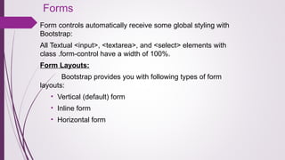 Forms
Form controls automatically receive some global styling with
Bootstrap:
All Textual <input>, <textarea>, and <select> elements with
class .form-control have a width of 100%.
Form Layouts:
Bootstrap provides you with following types of form
layouts:
• Vertical (default) form
• Inline form
• Horizontal form
 