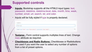 Supported controls
• Inputs: Bootstrap supports all the HTML5 input types: text,
password, datetime, datetime-local, date, month, time, week,
number, email, url, search, tel, and color.
• Inputs will be fully styled if type is properly declared.
• Textarea : Form control supports multiples lines of text. Change
rows attribute as required.
• Checkboxes and Radio Buttons: Checkboxes or Radiobuttons
are used if you want the user to select any number of options
from a list of preset options.
 