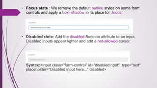 • Focus state : We remove the default outline styles on some form
controls and apply a box- shadow in its place for :focus.
• Disabled state: Add the disabled Boolean attribute to an input.
Disabled inputs appear lighter and add a not-allowed cursor.
Syntax:<input class="form-control" id="disabledInput" type="text"
placeholder="Disabled input here..." disabled>
 