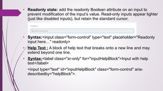 • Readonly state: add the readonly Boolean attribute on an input to
prevent modification of the input’s value. Read-only inputs appear lighter
(just like disabled inputs), but retain the standard cursor.
• Syntax:<input class="form-control" type="text" placeholder="Readonly
input here…" readonly>
• Help Text : A block of help text that breaks onto a new line and may
extend beyond one line.
• Syntax:<label class="sr-only" for="inputHelpBlock">Input with help
text</label>
<input type="text" id="inputHelpBlock" class="form-control" aria-
describedby="helpBlock">.
 