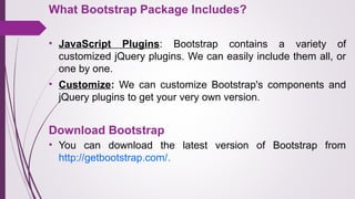 What Bootstrap Package Includes?
• JavaScript Plugins:  Bootstrap  contains  a  variety  of 
customized jQuery plugins. We can easily include them all, or 
one by one. 
• Customize: We  can  customize  Bootstrap's  components  and 
jQuery plugins to get your very own version.
• You  can  download  the  latest  version  of  Bootstrap  from 
http://getbootstrap.com/.
Download Bootstrap
 