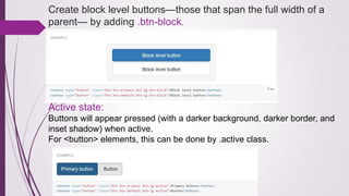 Create block level buttons—those that span the full width of a
parent— by adding .btn-block.
Active state:
Buttons will appear pressed (with a darker background, darker border, and
inset shadow) when active.
For <button> elements, this can be done by .active class.
 
