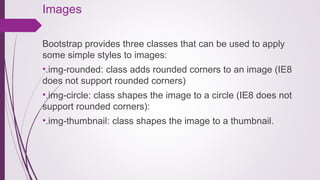 Images
Bootstrap provides three classes that can be used to apply
some simple styles to images:
•.img-rounded: class adds rounded corners to an image (IE8
does not support rounded corners)
•.img-circle: class shapes the image to a circle (IE8 does not
support rounded corners):
•.img-thumbnail: class shapes the image to a thumbnail.
 