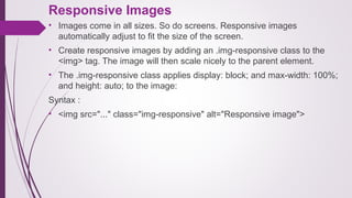 Responsive Images
• Images come in all sizes. So do screens. Responsive images
automatically adjust to fit the size of the screen.
• Create responsive images by adding an .img-responsive class to the
<img> tag. The image will then scale nicely to the parent element.
• The .img-responsive class applies display: block; and max-width: 100%;
and height: auto; to the image:
Syntax :
• <img src="..." class="img-responsive" alt="Responsive image">
 
