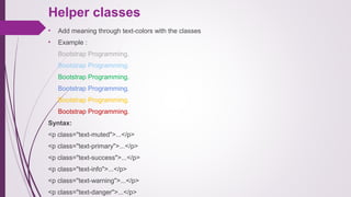 Helper classes
• Add meaning through text-colors with the classes
• Example :
Bootstrap Programming.
Bootstrap Programming.
Bootstrap Programming.
Bootstrap Programming.
Bootstrap Programming.
Bootstrap Programming.
Syntax:
<p class="text-muted">...</p>
<p class="text-primary">...</p>
<p class="text-success">...</p>
<p class="text-info">...</p>
<p class="text-warning">...</p>
<p class="text-danger">...</p>
 