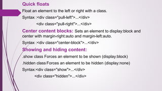 Quick floats
Float an element to the left or right with a class.
Syntax :<div class="pull-left">...</div>
<div class="pull-right">...</div>
Center content blocks: Sets an element to display:block and
center with margin-right:auto and margin-left:auto.
Syntax :<div class="center-block">...</div>
Showing and hiding content:
.show class Forces an element to be shown (display:block)
.hidden class Forces an element to be hidden (display:none)
Syntax:<div class="show">...</div>
<div class="hidden">...</div>
 
