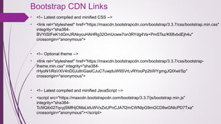 Bootstrap CDN Links 
• <!-- Latest compiled and minified CSS -->
• <link rel="stylesheet" href="https://maxcdn.bootstrapcdn.com/bootstrap/3.3.7/css/bootstrap.min.css" 
integrity="sha384-
BVYiiSIFeK1dGmJRAkycuHAHRg32OmUcww7on3RYdg4Va+PmSTsz/K68vbdEjh4u" 
crossorigin="anonymous">
• <!-- Optional theme -->
• <link rel="stylesheet" href="https://maxcdn.bootstrapcdn.com/bootstrap/3.3.7/css/bootstrap-
theme.min.css" integrity="sha384-
rHyoN1iRsVXV4nD0JutlnGaslCJuC7uwjduW9SVrLvRYooPp2bWYgmgJQIXwl/Sp" 
crossorigin="anonymous">
• <!-- Latest compiled and minified JavaScript -->
• <script src="https://maxcdn.bootstrapcdn.com/bootstrap/3.3.7/js/bootstrap.min.js" 
integrity="sha384-
Tc5IQib027qvyjSMfHjOMaLkfuWVxZxUPnCJA7l2mCWNIpG9mGCD8wGNIcPD7Txa" 
crossorigin="anonymous"></script>
 