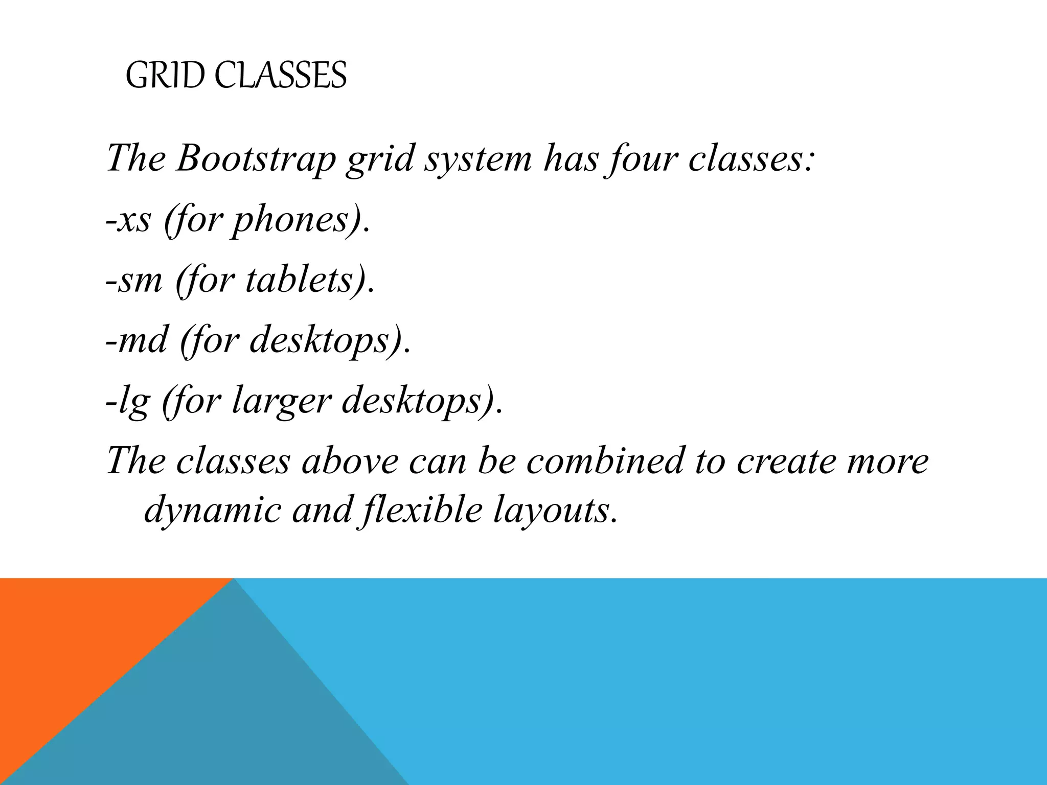 GRID CLASSES
The Bootstrap grid system has four classes:
-xs (for phones).
-sm (for tablets).
-md (for desktops).
-lg (for larger desktops).
The classes above can be combined to create more
dynamic and flexible layouts.
 
