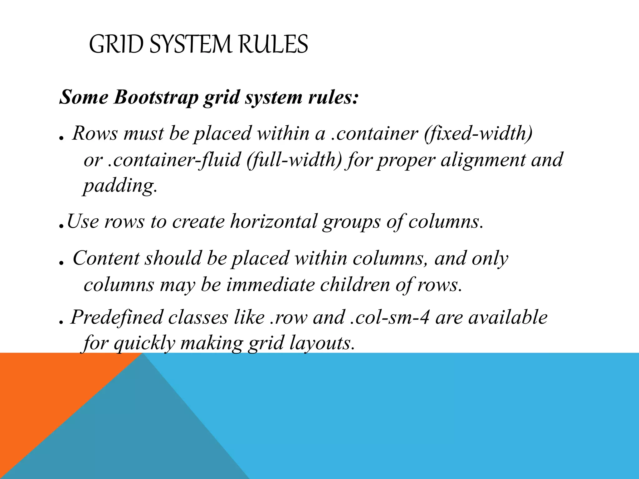 GRID SYSTEM RULES
Some Bootstrap grid system rules:
. Rows must be placed within a .container (fixed-width)
or .container-fluid (full-width) for proper alignment and
padding.
.Use rows to create horizontal groups of columns.
. Content should be placed within columns, and only
columns may be immediate children of rows.
. Predefined classes like .row and .col-sm-4 are available
for quickly making grid layouts.
 