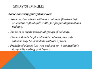 GRID SYSTEM RULES
Some Bootstrap grid system rules:
. Rows must be placed within a .container (fixed-width)
or .container-fluid (full-width) for proper alignment and
padding.
.Use rows to create horizontal groups of columns.
. Content should be placed within columns, and only
columns may be immediate children of rows.
. Predefined classes like .row and .col-sm-4 are available
for quickly making grid layouts.
 