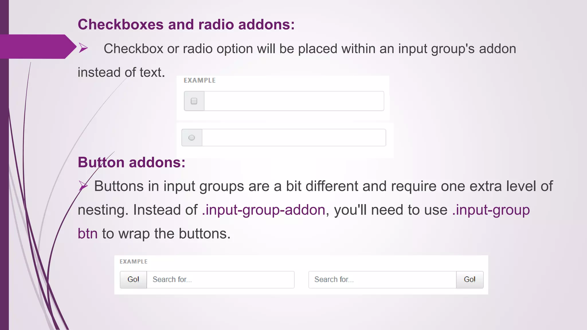 Checkboxes and radio addons:
 Checkbox or radio option will be placed within an input group's addon
instead of text.
Button addons:
 Buttons in input groups are a bit different and require one extra level of
nesting. Instead of .input-group-addon, you'll need to use .input-group
btn to wrap the buttons.
 