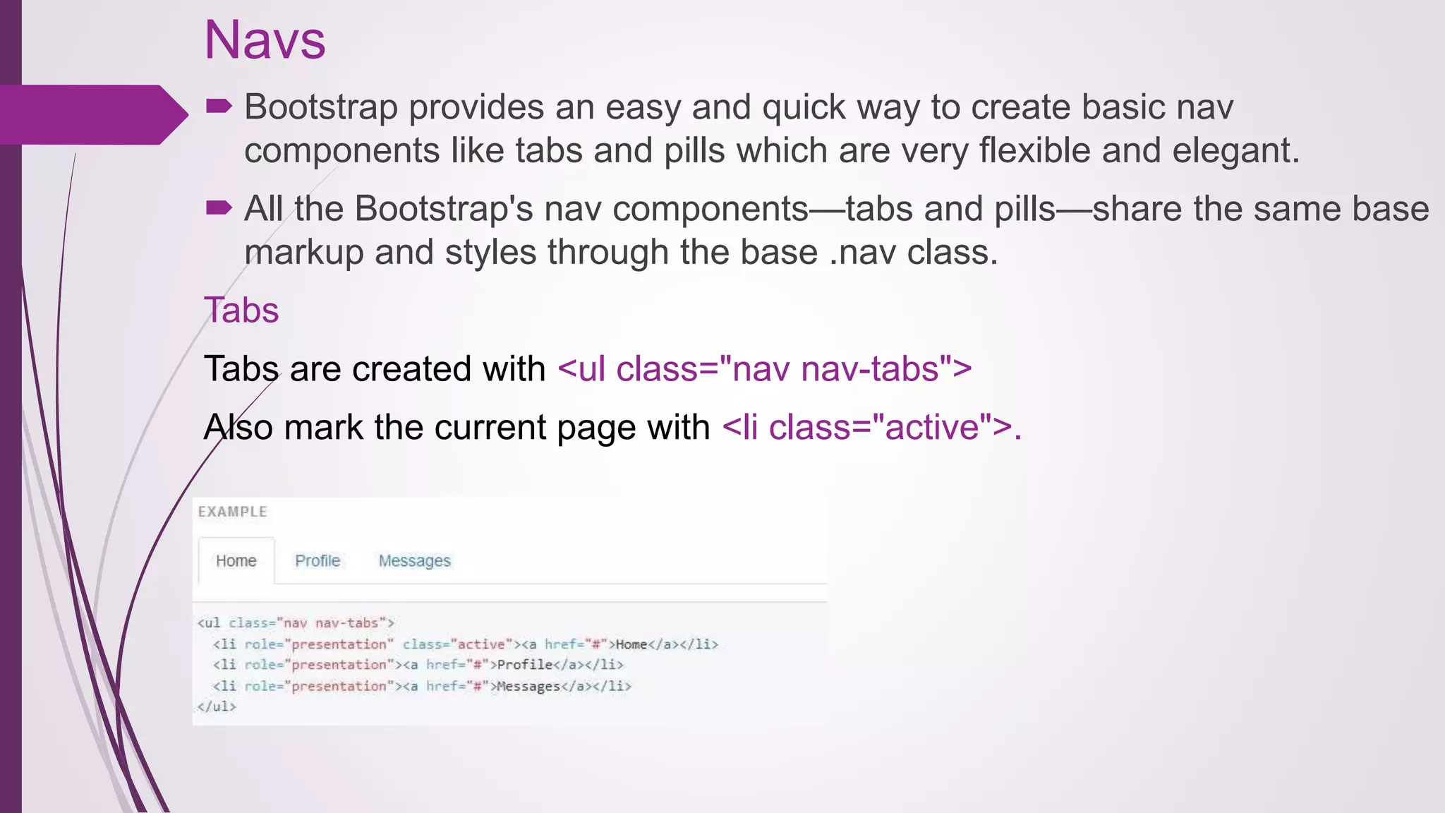 Navs
 Bootstrap provides an easy and quick way to create basic nav
components like tabs and pills which are very flexible and elegant.
 All the Bootstrap's nav components—tabs and pills—share the same base
markup and styles through the base .nav class.
Tabs
Tabs are created with <ul class="nav nav-tabs">
Also mark the current page with <li class="active">.
 
