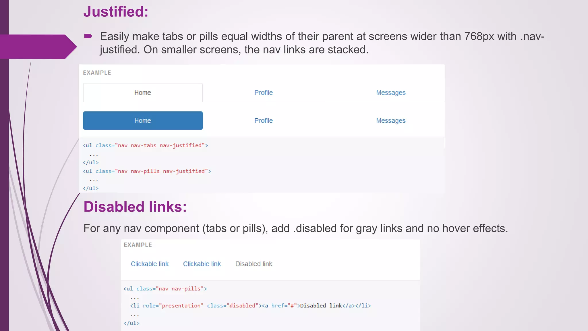 Justified:
 Easily make tabs or pills equal widths of their parent at screens wider than 768px with .nav-
justified. On smaller screens, the nav links are stacked.
Disabled links:
For any nav component (tabs or pills), add .disabled for gray links and no hover effects.
 