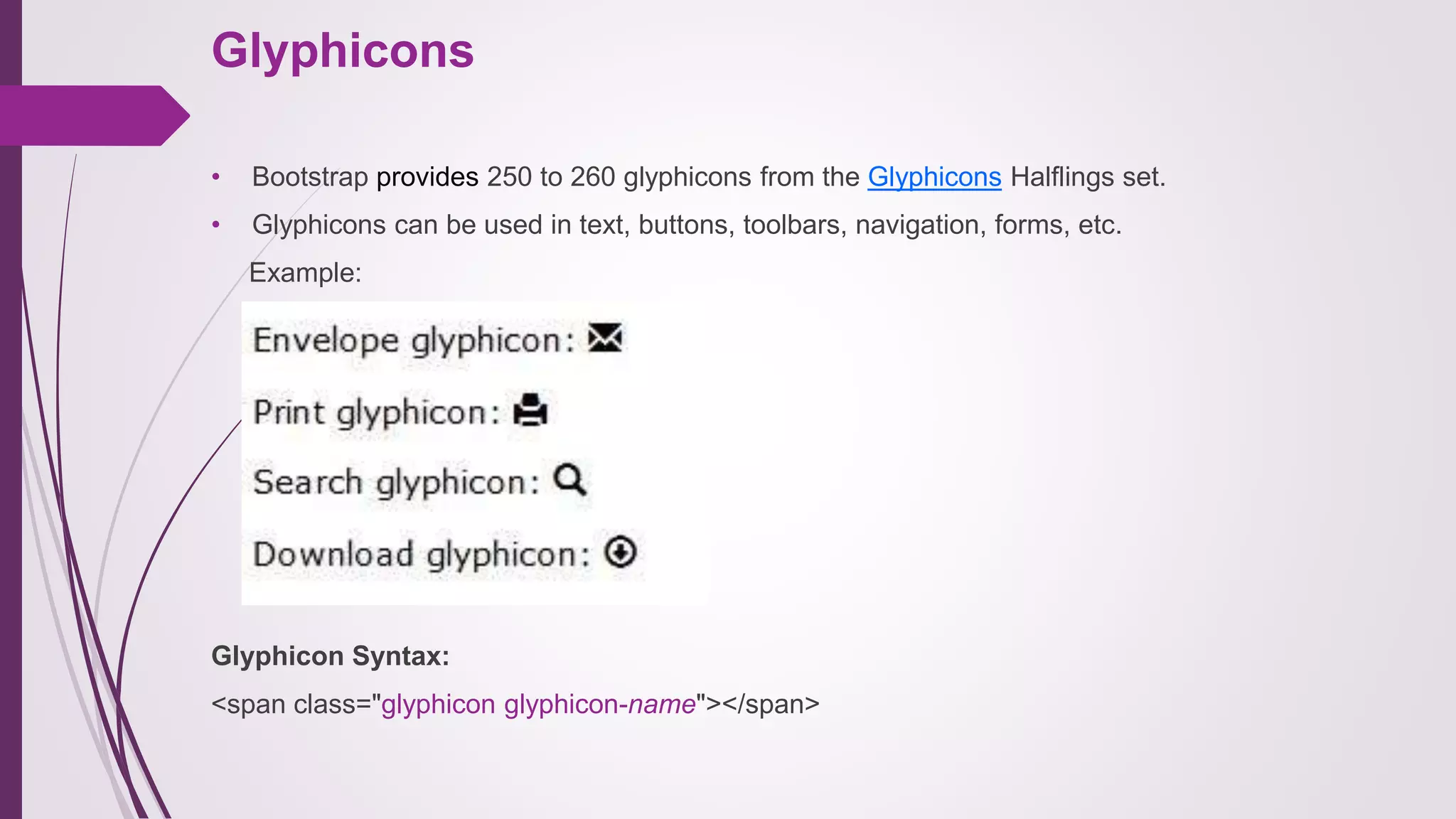 Glyphicons
• Bootstrap provides 250 to 260 glyphicons from the Glyphicons Halflings set.
• Glyphicons can be used in text, buttons, toolbars, navigation, forms, etc.
Example:
Glyphicon Syntax:
<span class="glyphicon glyphicon-name"></span>
 