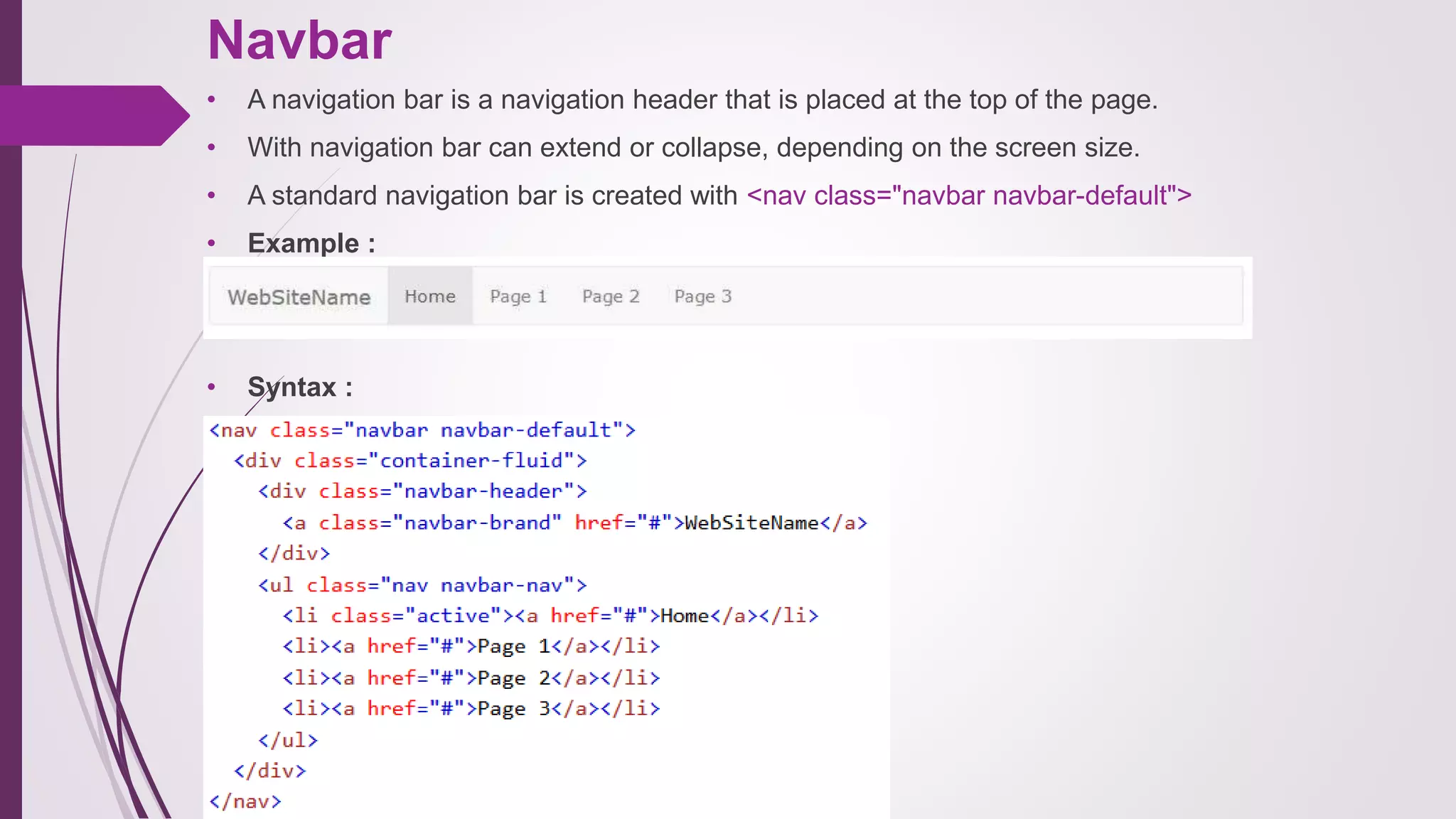 Navbar
• A navigation bar is a navigation header that is placed at the top of the page.
• With navigation bar can extend or collapse, depending on the screen size.
• A standard navigation bar is created with <nav class="navbar navbar-default">
• Example :
• Syntax :
 