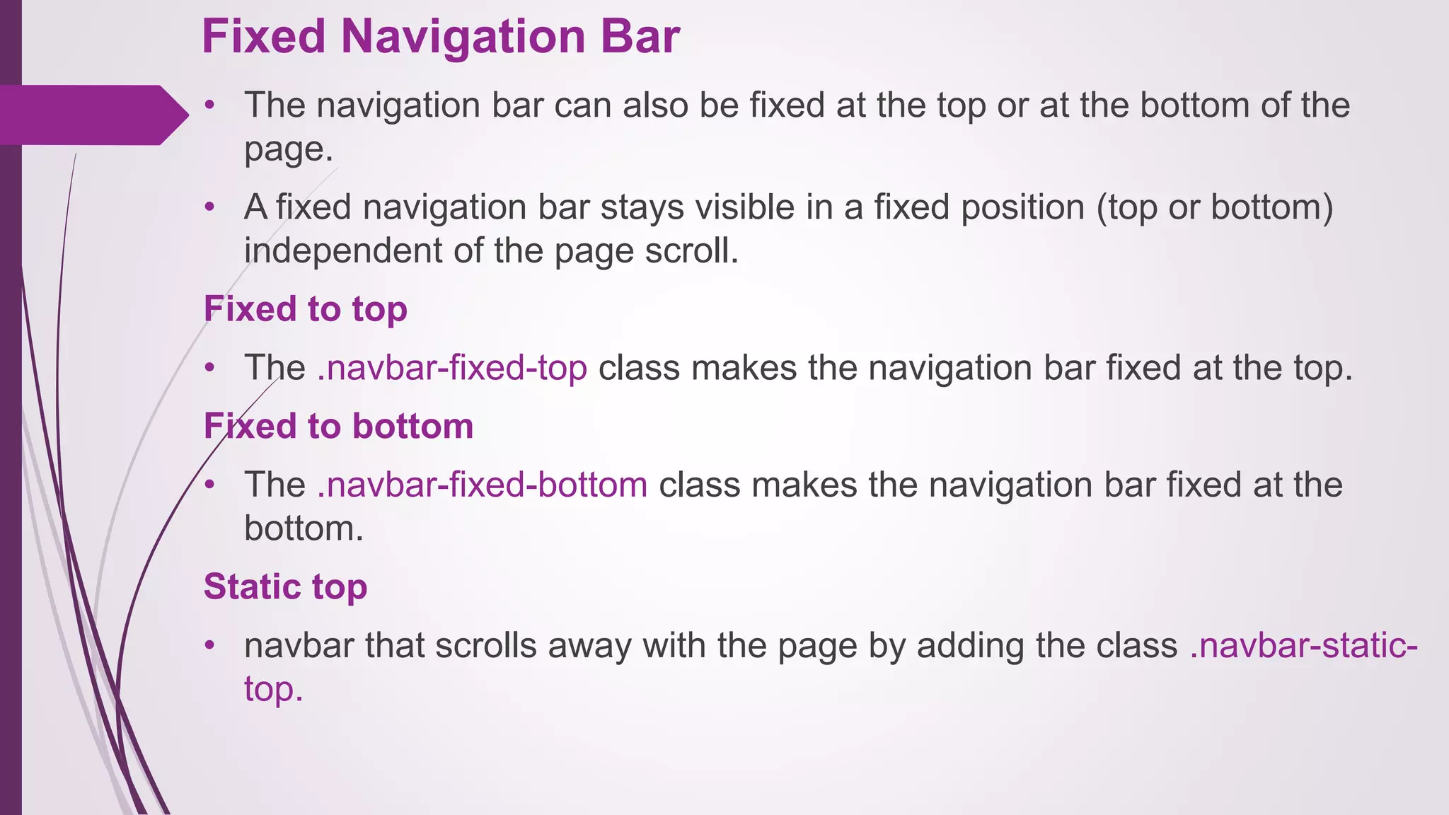 Fixed Navigation Bar
• The navigation bar can also be fixed at the top or at the bottom of the
page.
• A fixed navigation bar stays visible in a fixed position (top or bottom)
independent of the page scroll.
Fixed to top
• The .navbar-fixed-top class makes the navigation bar fixed at the top.
Fixed to bottom
• The .navbar-fixed-bottom class makes the navigation bar fixed at the
bottom.
Static top
• navbar that scrolls away with the page by adding the class .navbar-static-
top.
 