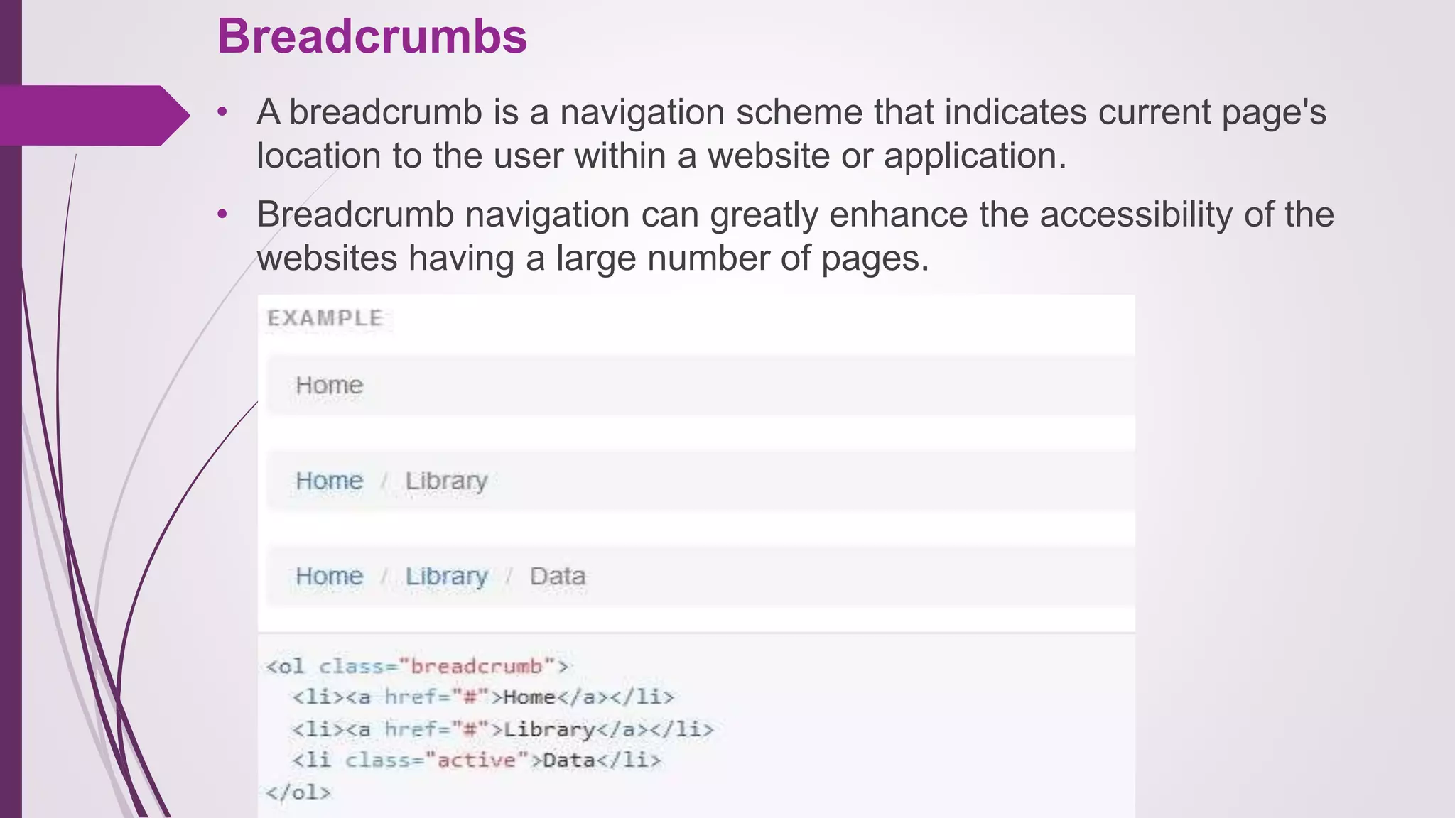 Breadcrumbs
• A breadcrumb is a navigation scheme that indicates current page's
location to the user within a website or application.
• Breadcrumb navigation can greatly enhance the accessibility of the
websites having a large number of pages.
 