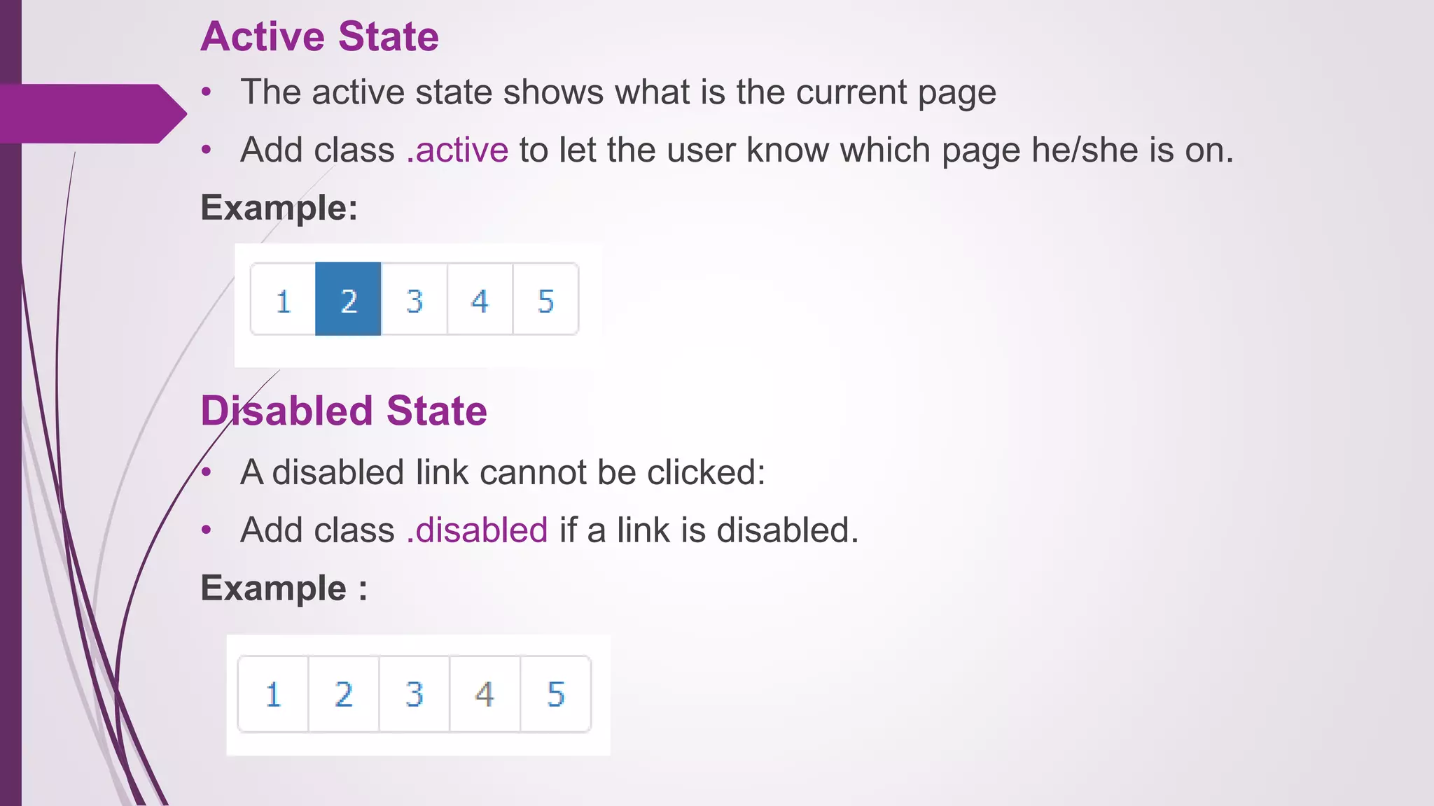 Active State
• The active state shows what is the current page
• Add class .active to let the user know which page he/she is on.
Example:
Disabled State
• A disabled link cannot be clicked:
• Add class .disabled if a link is disabled.
Example :
 