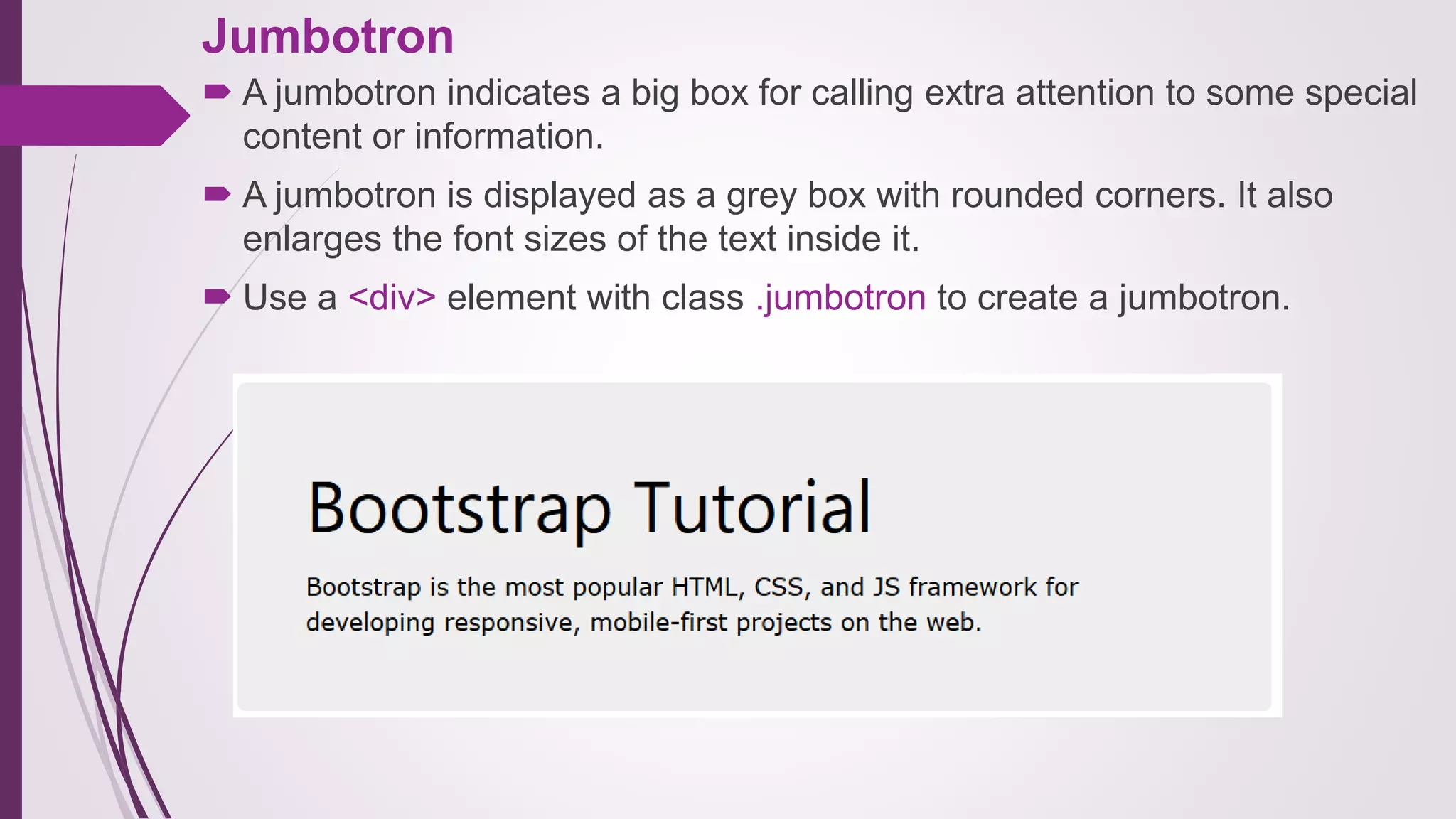 Jumbotron
 A jumbotron indicates a big box for calling extra attention to some special
content or information.
 A jumbotron is displayed as a grey box with rounded corners. It also
enlarges the font sizes of the text inside it.
 Use a <div> element with class .jumbotron to create a jumbotron.
 