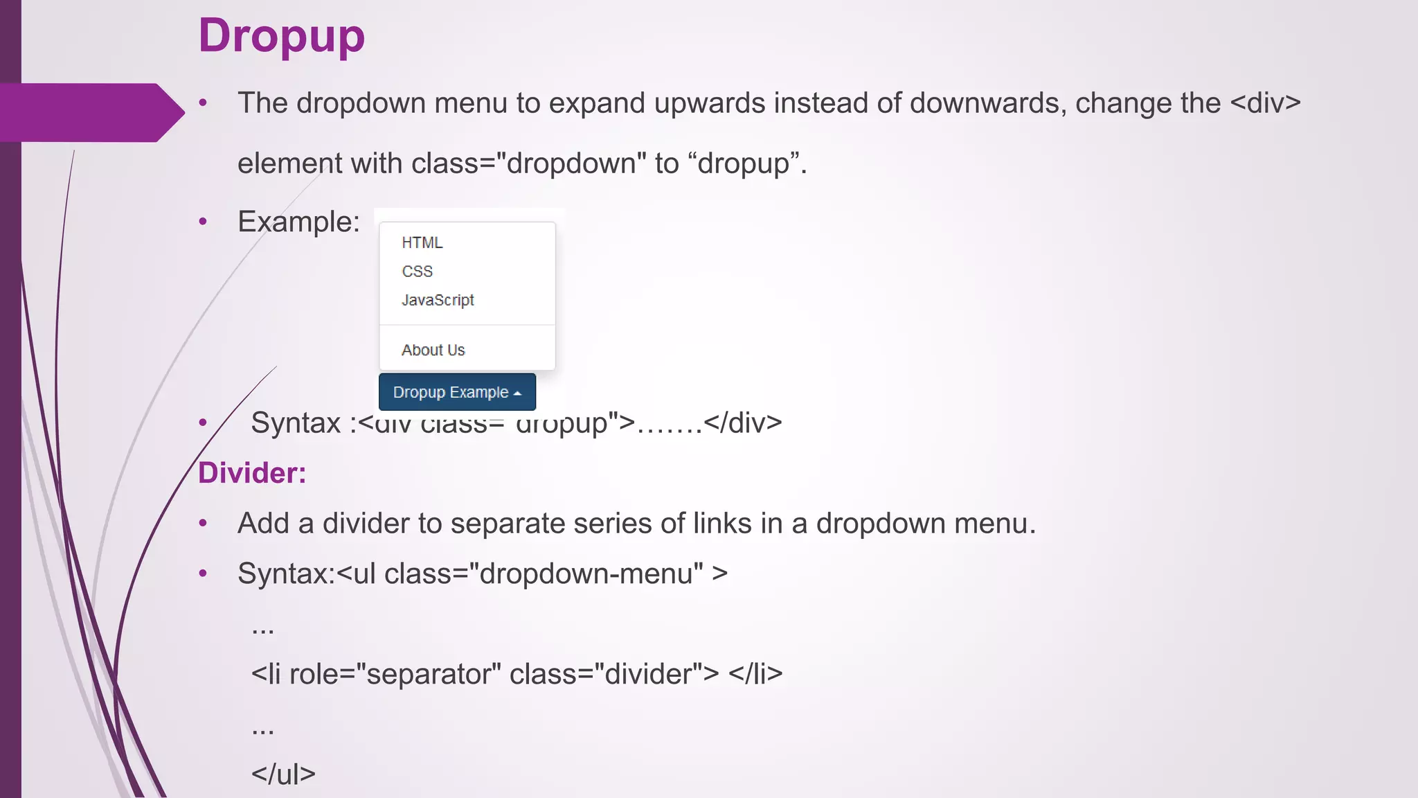 Dropup
• The dropdown menu to expand upwards instead of downwards, change the <div>
element with class="dropdown" to “dropup”.
• Example:
• Syntax :<div class="dropup">…….</div>
Divider:
• Add a divider to separate series of links in a dropdown menu.
• Syntax:<ul class="dropdown-menu" >
...
<li role="separator" class="divider"> </li>
...
</ul>
 