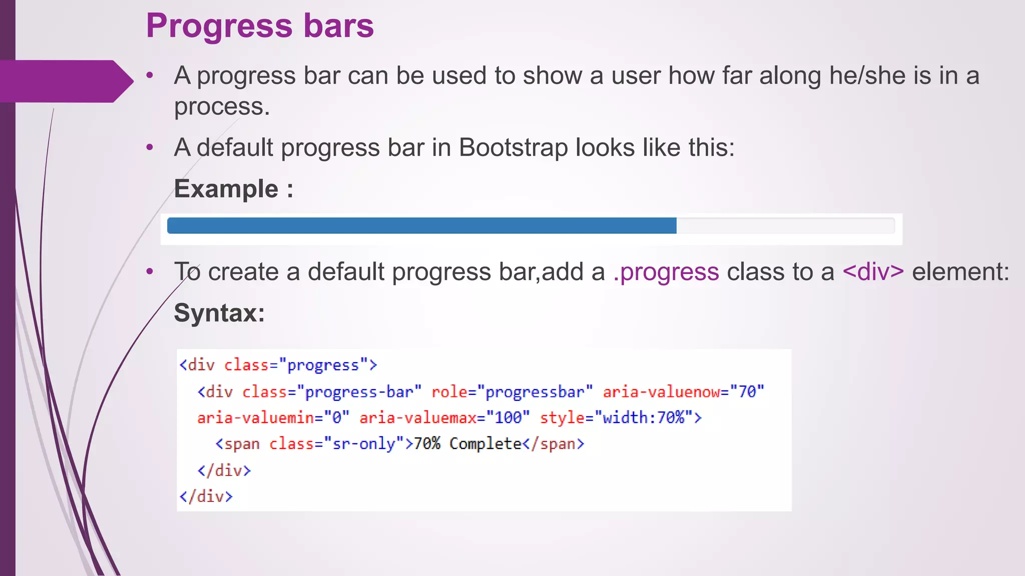 Progress bars
• A progress bar can be used to show a user how far along he/she is in a
process.
• A default progress bar in Bootstrap looks like this:
Example :
• To create a default progress bar,add a .progress class to a <div> element:
Syntax:
 