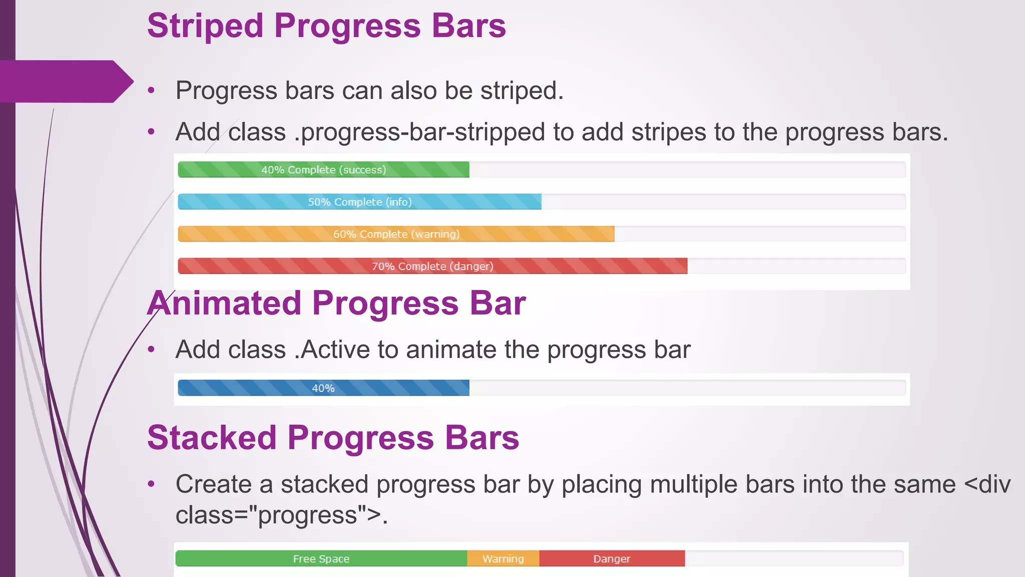 Striped Progress Bars
• Progress bars can also be striped.
• Add class .progress-bar-stripped to add stripes to the progress bars.
Animated Progress Bar
• Add class .Active to animate the progress bar
Stacked Progress Bars
• Create a stacked progress bar by placing multiple bars into the same <div
class="progress">.
 