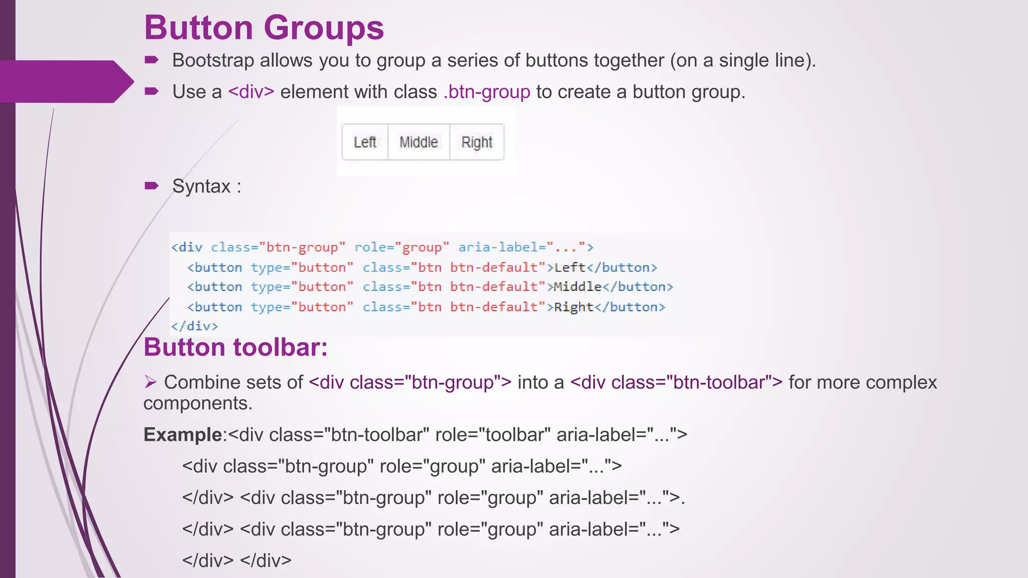 Button Groups
 Bootstrap allows you to group a series of buttons together (on a single line).
 Use a <div> element with class .btn-group to create a button group.
 Syntax :
Button toolbar:
 Combine sets of <div class="btn-group"> into a <div class="btn-toolbar"> for more complex
components.
Example:<div class="btn-toolbar" role="toolbar" aria-label="...">
<div class="btn-group" role="group" aria-label="...">
</div> <div class="btn-group" role="group" aria-label="...">.
</div> <div class="btn-group" role="group" aria-label="...">
</div> </div>
 