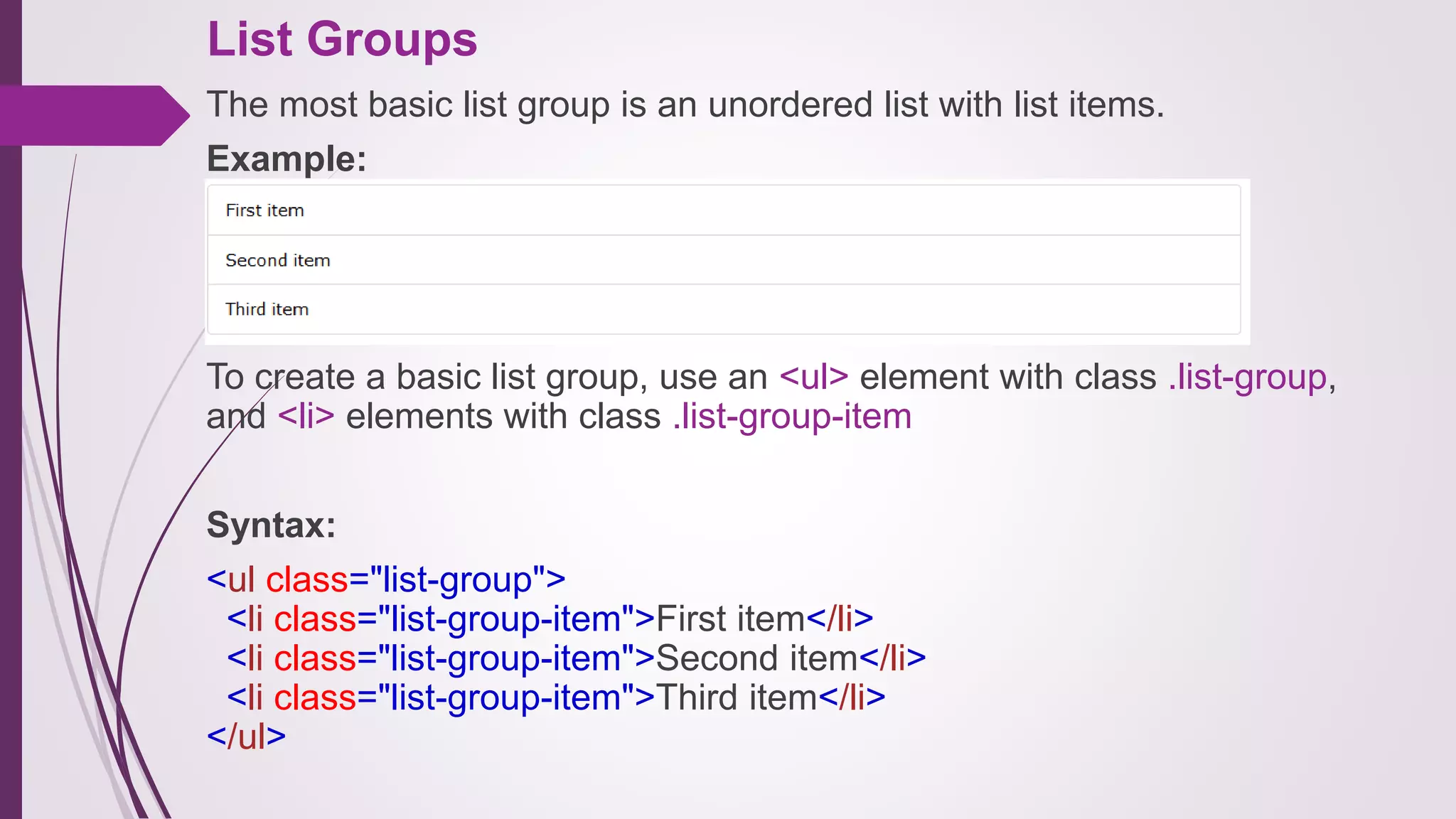 List Groups
The most basic list group is an unordered list with list items.
Example:
.
To create a basic list group, use an <ul> element with class .list-group,
and <li> elements with class .list-group-item
Syntax:
<ul class="list-group">
<li class="list-group-item">First item</li>
<li class="list-group-item">Second item</li>
<li class="list-group-item">Third item</li>
</ul>
 