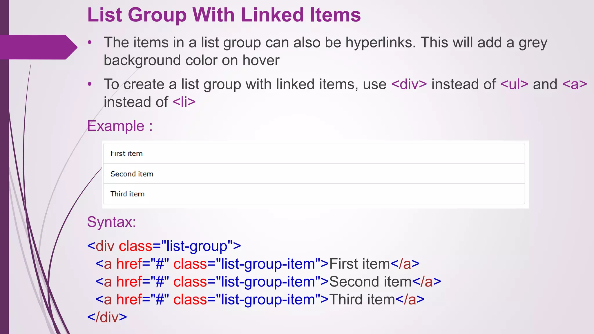 List Group With Linked Items
• The items in a list group can also be hyperlinks. This will add a grey
background color on hover
• To create a list group with linked items, use <div> instead of <ul> and <a>
instead of <li>
Example :
Syntax:
<div class="list-group">
<a href="#" class="list-group-item">First item</a>
<a href="#" class="list-group-item">Second item</a>
<a href="#" class="list-group-item">Third item</a>
</div>
 