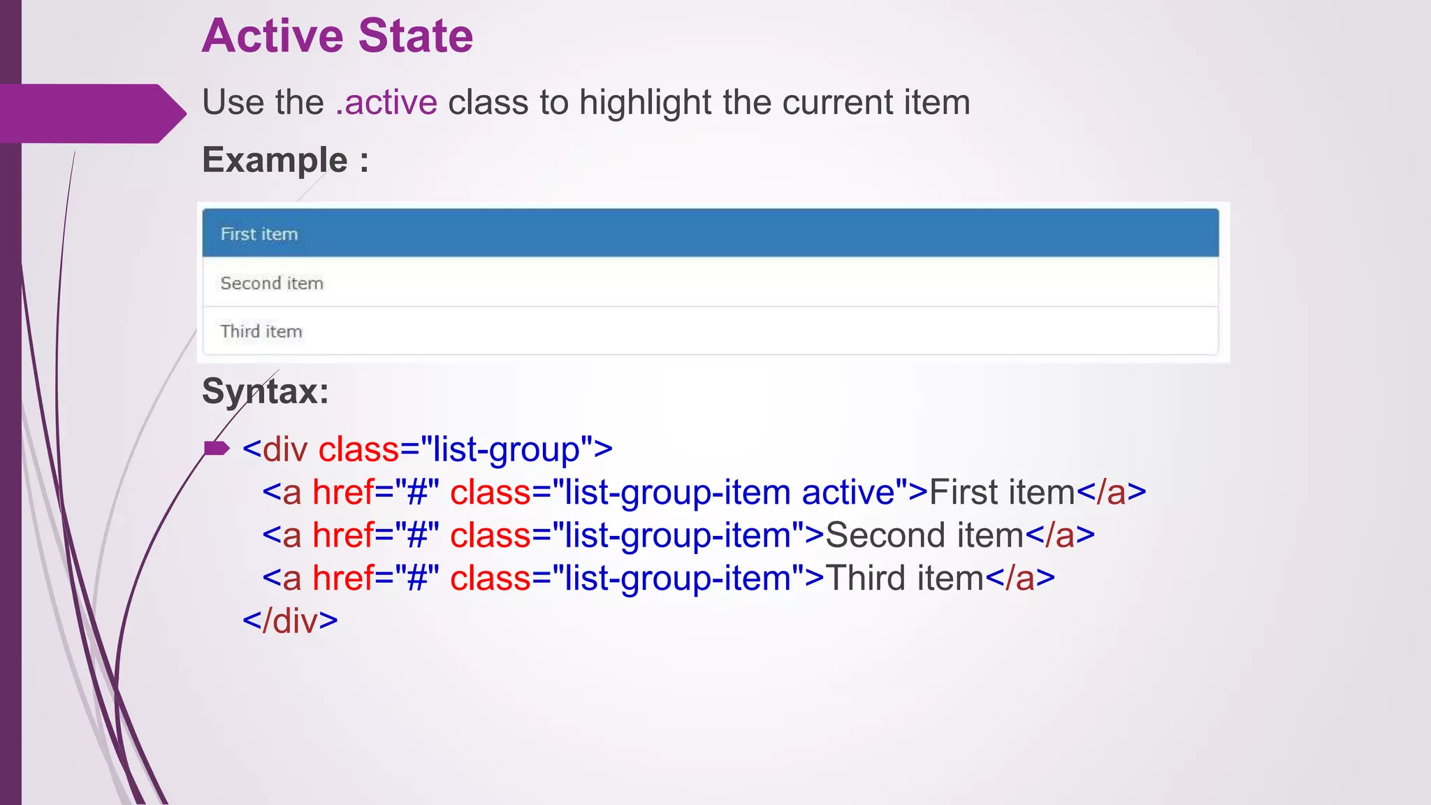 Active State
Use the .active class to highlight the current item
Example :
Syntax:
 <div class="list-group">
<a href="#" class="list-group-item active">First item</a>
<a href="#" class="list-group-item">Second item</a>
<a href="#" class="list-group-item">Third item</a>
</div>
 