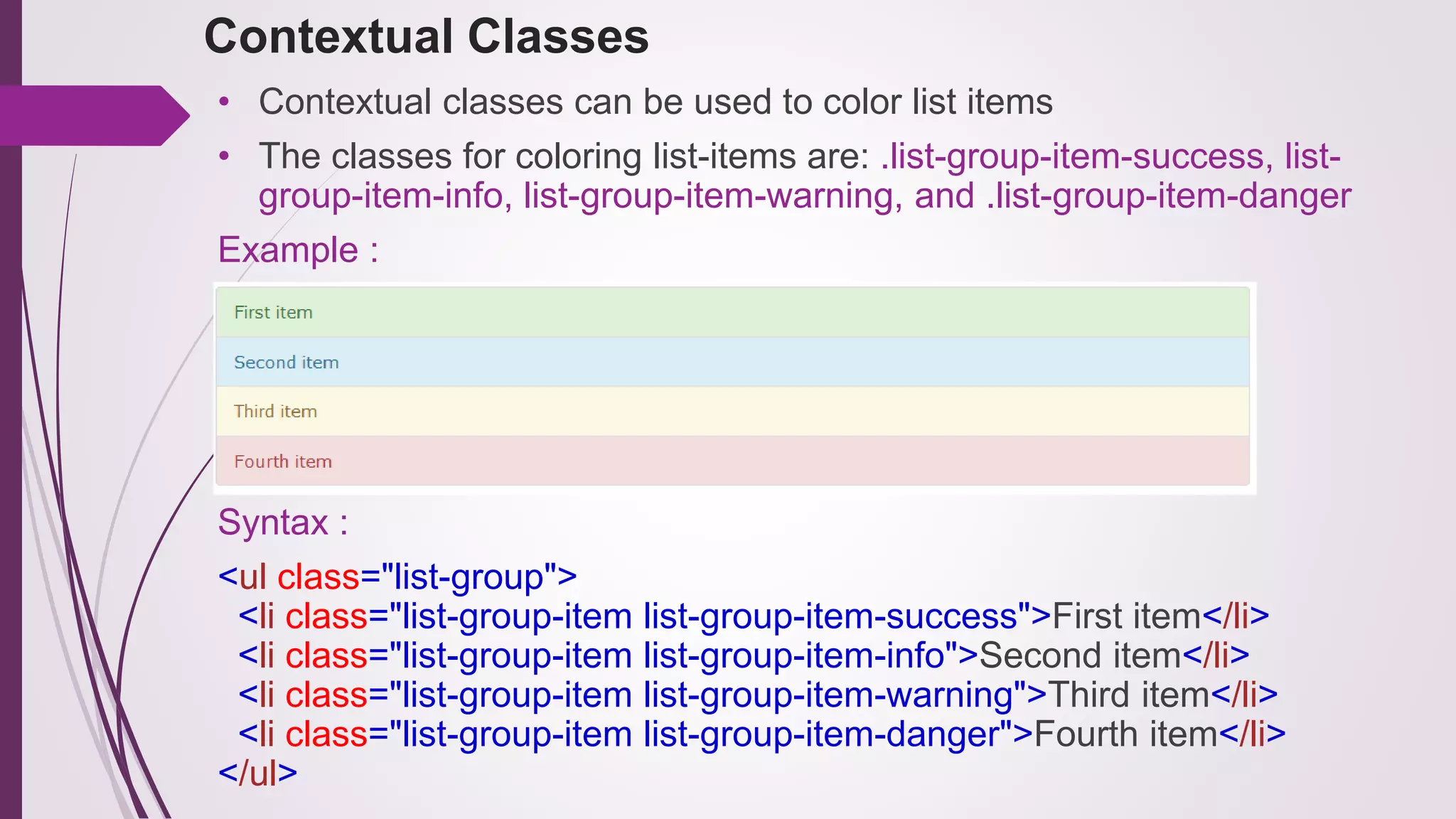 Contextual Classes
• Contextual classes can be used to color list items
• The classes for coloring list-items are: .list-group-item-success, list-
group-item-info, list-group-item-warning, and .list-group-item-danger
Example :
Syntax :
<ul class="list-group">
<li class="list-group-item list-group-item-success">First item</li>
<li class="list-group-item list-group-item-info">Second item</li>
<li class="list-group-item list-group-item-warning">Third item</li>
<li class="list-group-item list-group-item-danger">Fourth item</li>
</ul>
 