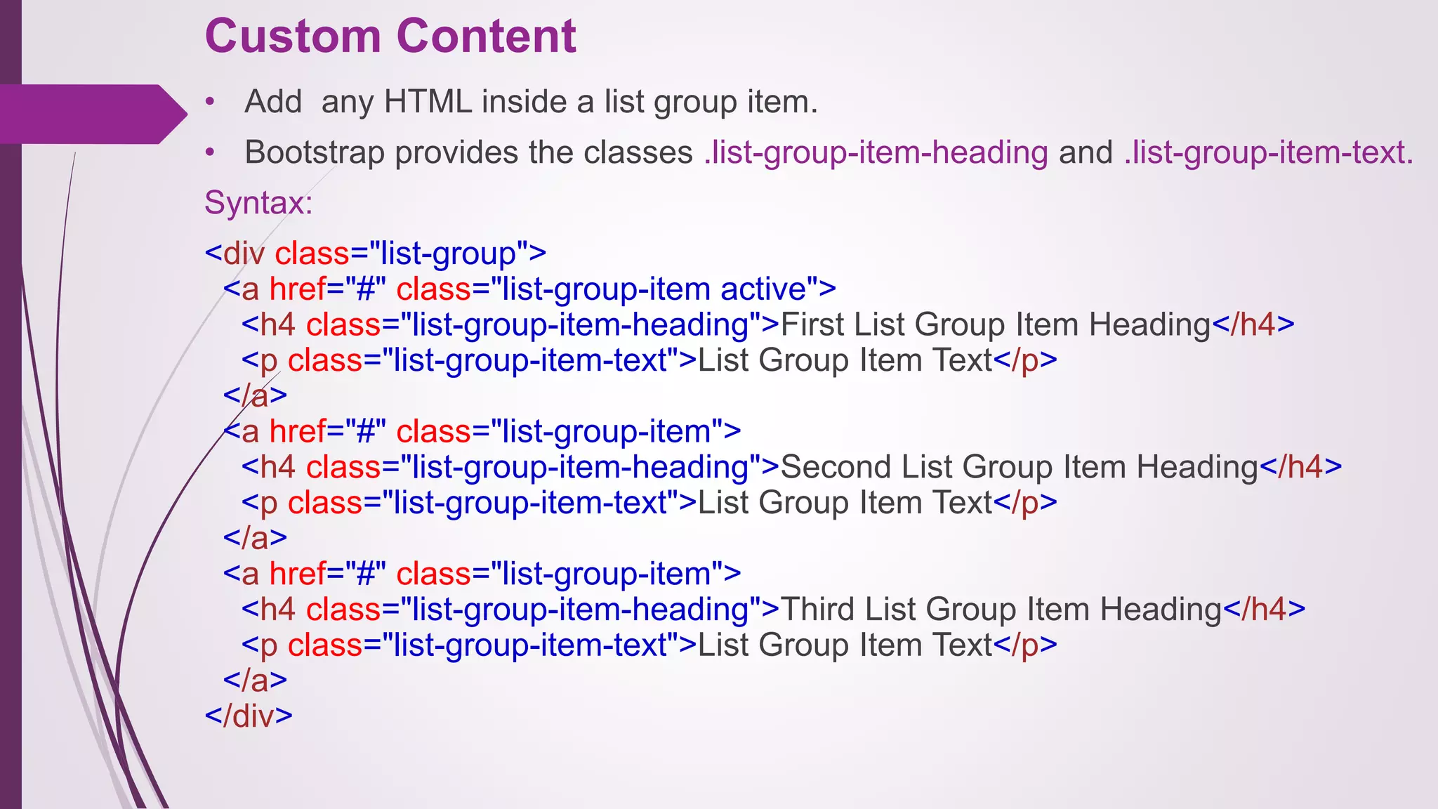 Custom Content
• Add any HTML inside a list group item.
• Bootstrap provides the classes .list-group-item-heading and .list-group-item-text.
Syntax:
<div class="list-group">
<a href="#" class="list-group-item active">
<h4 class="list-group-item-heading">First List Group Item Heading</h4>
<p class="list-group-item-text">List Group Item Text</p>
</a>
<a href="#" class="list-group-item">
<h4 class="list-group-item-heading">Second List Group Item Heading</h4>
<p class="list-group-item-text">List Group Item Text</p>
</a>
<a href="#" class="list-group-item">
<h4 class="list-group-item-heading">Third List Group Item Heading</h4>
<p class="list-group-item-text">List Group Item Text</p>
</a>
</div>
 