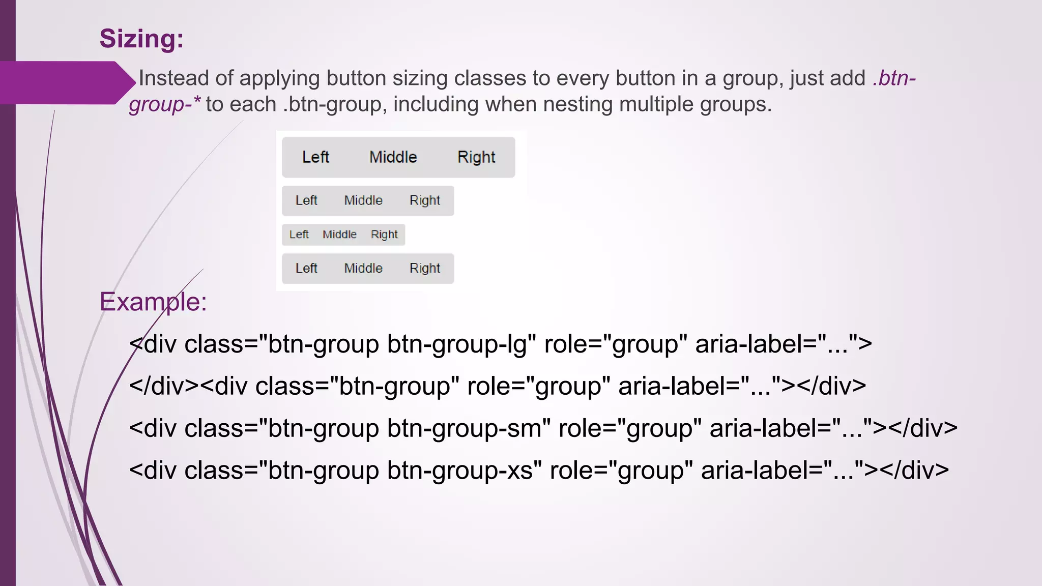 Sizing:
Instead of applying button sizing classes to every button in a group, just add .btn-
group-* to each .btn-group, including when nesting multiple groups.
Example:
<div class="btn-group btn-group-lg" role="group" aria-label="...">
</div><div class="btn-group" role="group" aria-label="..."></div>
<div class="btn-group btn-group-sm" role="group" aria-label="..."></div>
<div class="btn-group btn-group-xs" role="group" aria-label="..."></div>
 